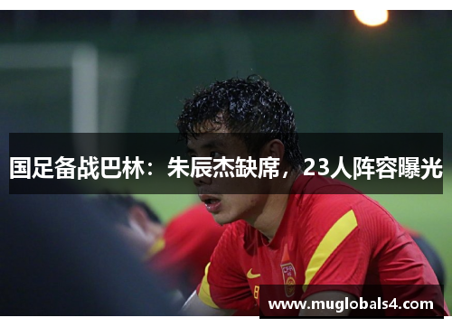 国足备战巴林：朱辰杰缺席，23人阵容曝光